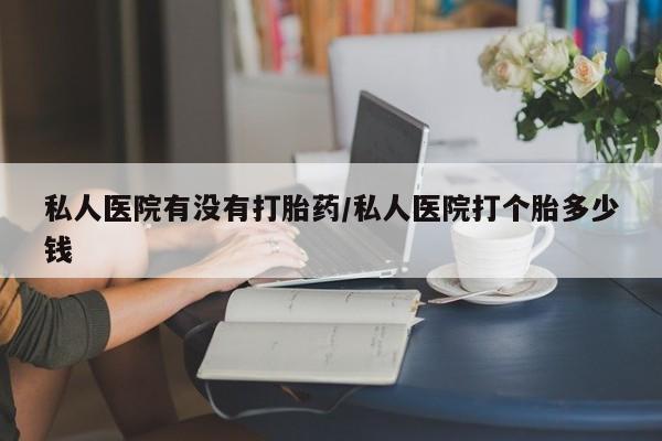 现在买打胎药怎么买多少钱私人医院有没有打胎药/私人医院打个胎多少钱