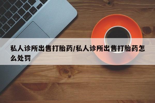 现在买打胎药怎么买多少钱私人诊所出售打胎药/私人诊所出售打胎药怎么处罚