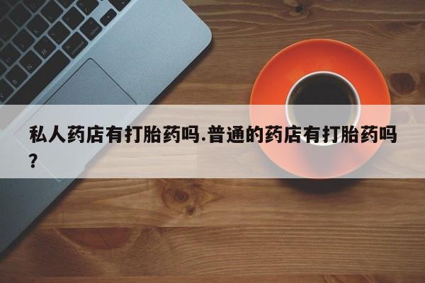 现在买打胎药怎么买多少钱私人药店有打胎药吗.普通的药店有打胎药吗？