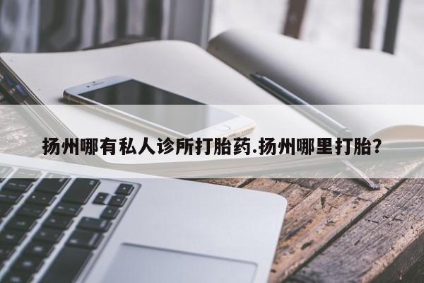 现在买打胎药怎么买多少钱扬州哪有私人诊所打胎药.扬州哪里打胎？