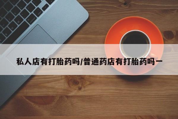 现在买打胎药怎么买多少钱私人店有打胎药吗/普通药店有打胎药吗一