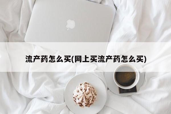 现在买打胎药怎么买多少钱流产药怎么买(网上买流产药怎么买)