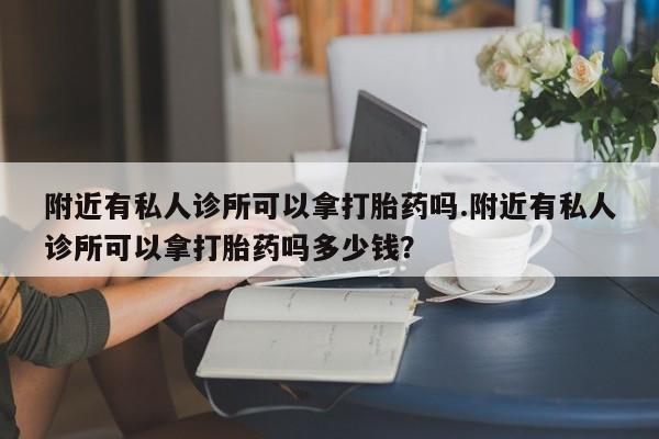 现在买打胎药怎么买多少钱附近有私人诊所可以拿打胎药吗.附近有私人诊所可以拿打胎药吗多少钱？