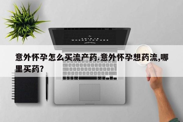 现在买打胎药怎么买多少钱意外怀孕怎么买流产药.意外怀孕想药流,哪里买药？