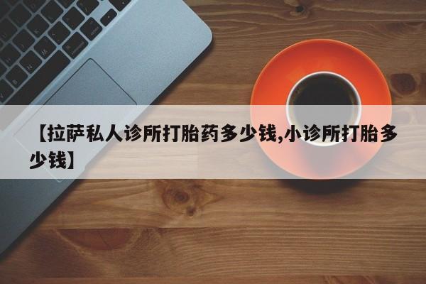 现在买打胎药怎么买多少钱【拉萨私人诊所打胎药多少钱,小诊所打胎多少钱】
