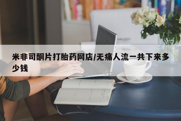 现在买打胎药怎么买多少钱米非司酮片打胎药网店/无痛人流一共下来多少钱