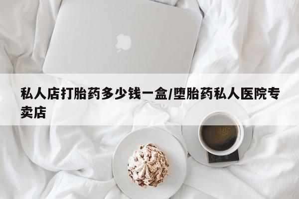 现在买打胎药怎么买多少钱私人店打胎药多少钱一盒/堕胎药私人医院专卖店