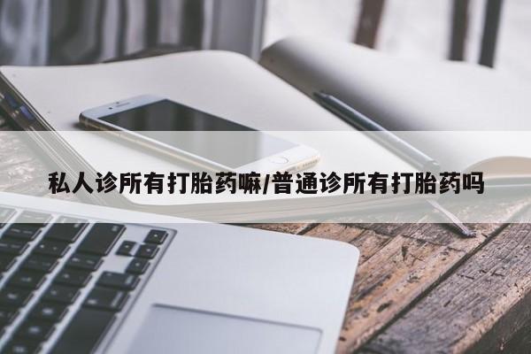 现在买打胎药怎么买多少钱私人诊所有打胎药嘛/普通诊所有打胎药吗