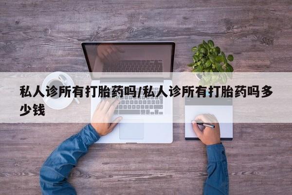 现在买打胎药怎么买多少钱私人诊所有打胎药吗/私人诊所有打胎药吗多少钱