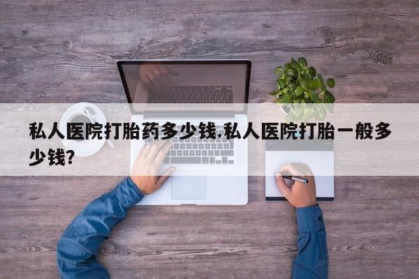 现在买打胎药怎么买多少钱私人医院打胎药多少钱.私人医院打胎一般多少钱？