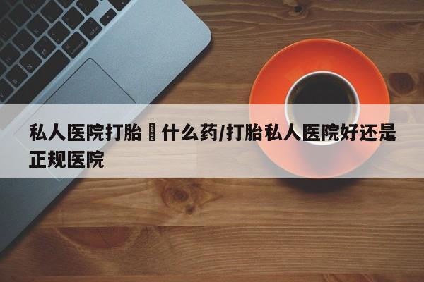现在买打胎药怎么买多少钱私人医院打胎給什么药/打胎私人医院好还是正规医院